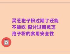 灵芝孢子粉过期了还能不能吃 探讨过期灵芝孢子粉的食用安全性