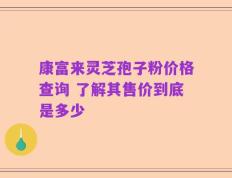 康富来灵芝孢子粉价格查询 了解其售价到底是多少