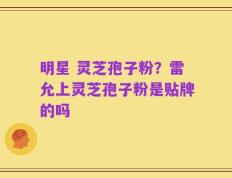 明星 灵芝孢子粉？雷允上灵芝孢子粉是贴牌的吗