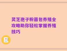 灵芝孢子粉菌包养殖全攻略助你轻松掌握养殖技巧