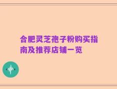 合肥灵芝孢子粉购买指南及推荐店铺一览