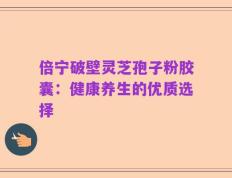 倍宁破壁灵芝孢子粉胶囊：健康养生的优质选择