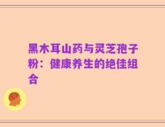 黑木耳山药与灵芝孢子粉：健康养生的绝佳组合