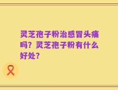 灵芝孢子粉治感冒头痛吗？灵芝孢子粉有什么好处？