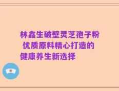 林鑫生破壁灵芝孢子粉 优质原料精心打造的健康养生新选择