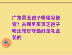 广东灵芝孢子粉哪家便宜？去哪里买灵芝孢子粉比较好呀最好是礼盒装的