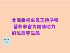 北海幸福来灵芝孢子粉 营养丰富为健康助力的优质养生品