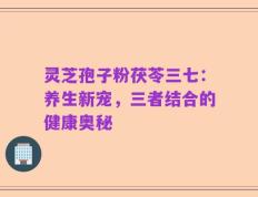 灵芝孢子粉茯苓三七：养生新宠，三者结合的健康奥秘