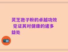灵芝孢子粉的卓越功效 见证其对健康的诸多益处