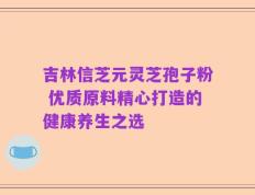 吉林信芝元灵芝孢子粉 优质原料精心打造的健康养生之选