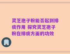 灵芝孢子粉能否起到排痰作用 探究灵芝孢子粉在排痰方面的功效
