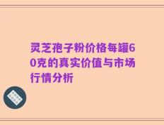 灵芝孢子粉价格每罐60克的真实价值与市场行情分析
