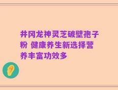 井冈龙神灵芝破壁孢子粉 健康养生新选择营养丰富功效多