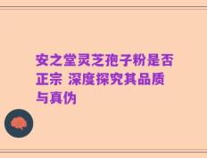 安之堂灵芝孢子粉是否正宗 深度探究其品质与真伪