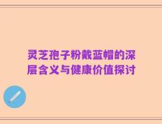 灵芝孢子粉戴蓝帽的深层含义与健康价值探讨