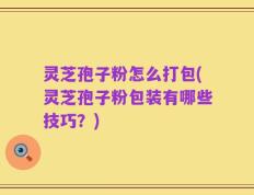 灵芝孢子粉怎么打包(灵芝孢子粉包装有哪些技巧？)