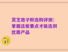 灵芝孢子粉选购评测：掌握这些要点才能选到优质产品