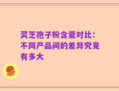 灵芝孢子粉含量对比：不同产品间的差异究竟有多大