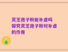 灵芝孢子粉能补虚吗 探究灵芝孢子粉对补虚的作用