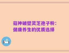菇神破壁灵芝孢子粉：健康养生的优质选择