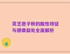灵芝孢子粉的酸性特征与健康益处全面解析