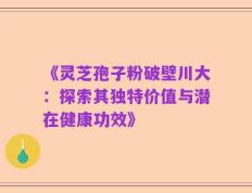 《灵芝孢子粉破壁川大：探索其独特价值与潜在健康功效》