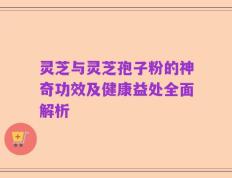 灵芝与灵芝孢子粉的神奇功效及健康益处全面解析