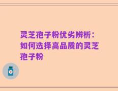 灵芝孢子粉优劣辨析：如何选择高品质的灵芝孢子粉