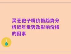 灵芝孢子粉价格趋势分析近年走势及影响价格的因素