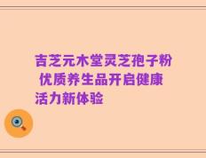 吉芝元木堂灵芝孢子粉 优质养生品开启健康活力新体验