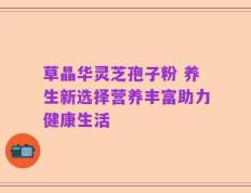 草晶华灵芝孢子粉 养生新选择营养丰富助力健康生活
