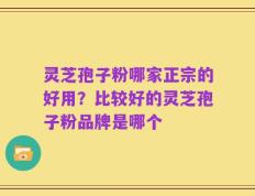 灵芝孢子粉哪家正宗的好用？比较好的灵芝孢子粉品牌是哪个