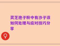 灵芝孢子粉中有沙子该如何处理与应对技巧分享