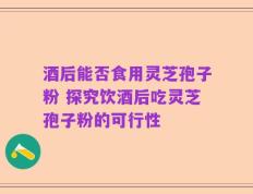 酒后能否食用灵芝孢子粉 探究饮酒后吃灵芝孢子粉的可行性