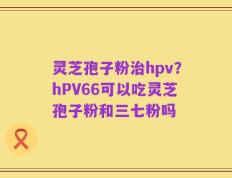 灵芝孢子粉治hpv？hPV66可以吃灵芝孢子粉和三七粉吗