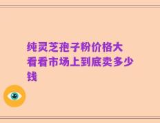 纯灵芝孢子粉价格大 看看市场上到底卖多少钱