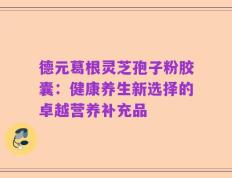 德元葛根灵芝孢子粉胶囊：健康养生新选择的卓越营养补充品