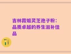 吉林霞姐灵芝孢子粉：品质卓越的养生滋补佳品