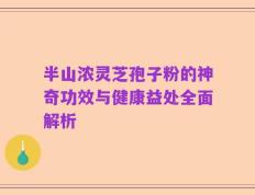 半山浓灵芝孢子粉的神奇功效与健康益处全面解析