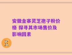 安徽金寨灵芝孢子粉价格 探寻其市场售价及影响因素