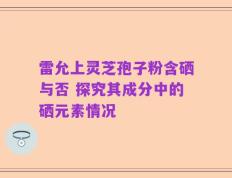 雷允上灵芝孢子粉含硒与否 探究其成分中的硒元素情况