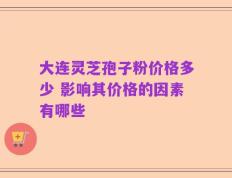 大连灵芝孢子粉价格多少 影响其价格的因素有哪些