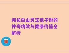 纯长白山灵芝孢子粉的神奇功效与健康价值全解析