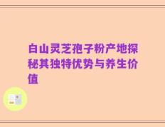 白山灵芝孢子粉产地探秘其独特优势与养生价值