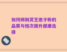 如何辨别灵芝孢子粉的品质与档次提升健康选择