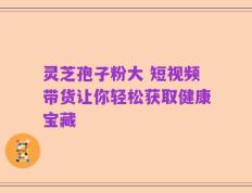 灵芝孢子粉大 短视频带货让你轻松获取健康宝藏