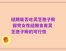 经期能否吃灵芝孢子粉 探究女性经期食用灵芝孢子粉的可行性