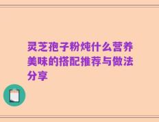 灵芝孢子粉炖什么营养美味的搭配推荐与做法分享