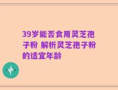 39岁能否食用灵芝孢子粉 解析灵芝孢子粉的适宜年龄