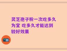 灵芝孢子粉一次吃多久为宜 吃多久才能达到较好效果
